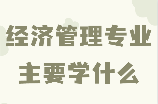 經濟管理專業(yè)主要學什么?經濟管理畢業(yè)后能做什么
